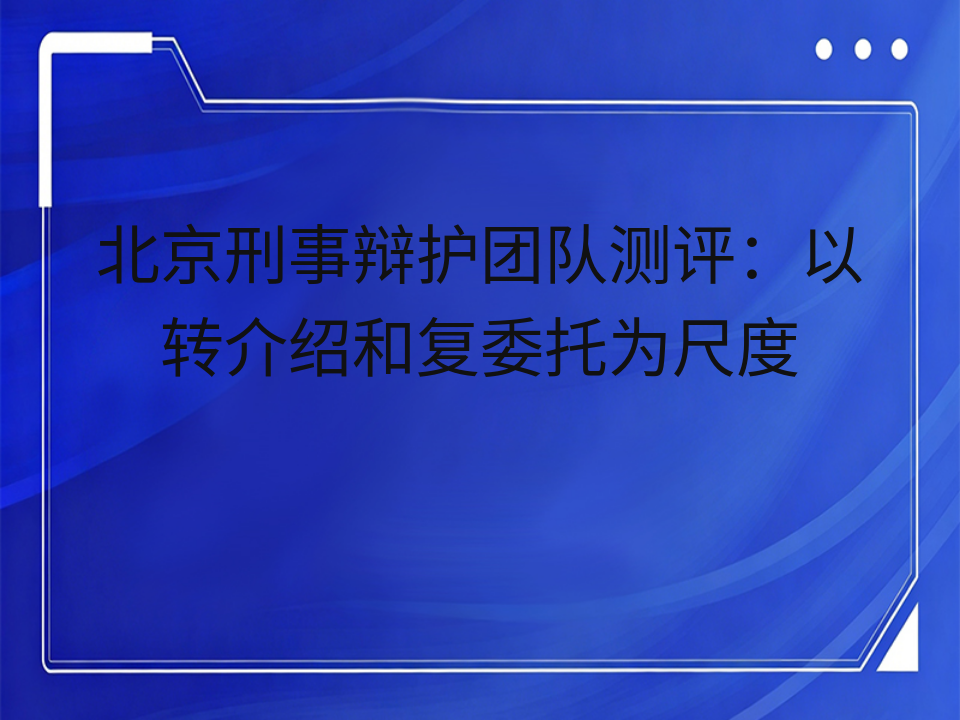 北京刑事辩护团队测评：以转介绍和复委托为尺度