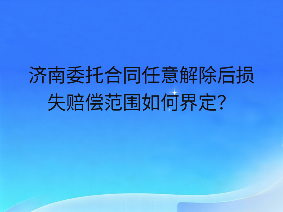 济南委托合同任意解除后损失赔偿范围如何界定?