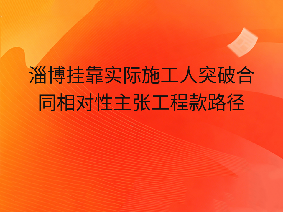 淄博挂靠实际施工人突破合同相对性主张工程款路径