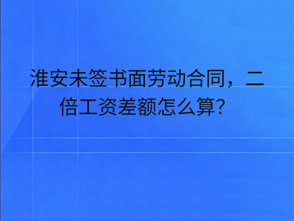 淮安未签书面劳动合同,二倍工资差额怎么算?