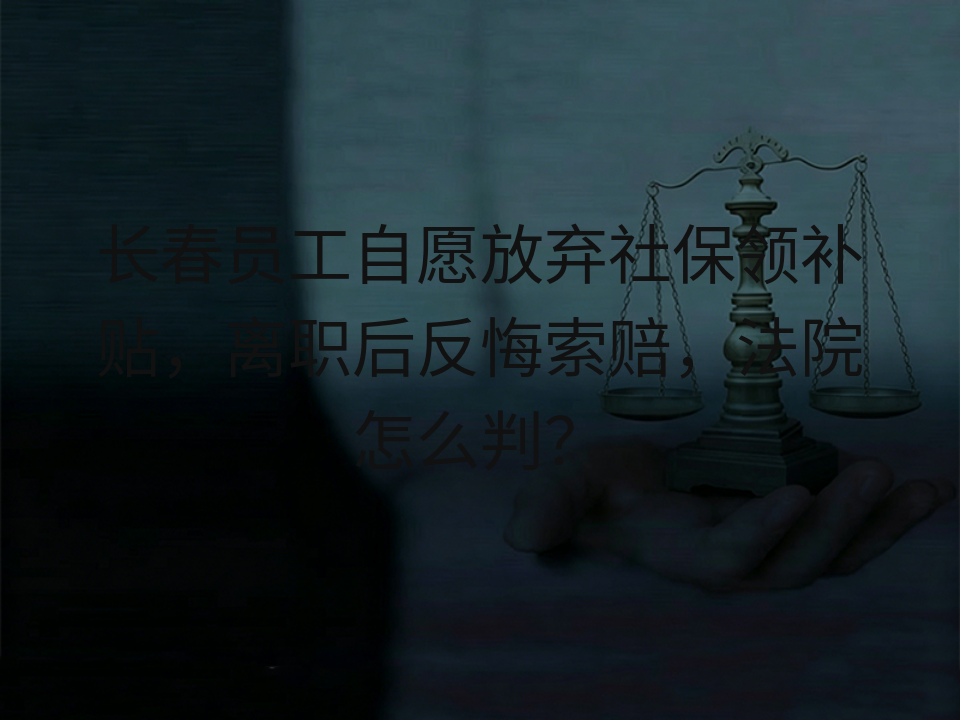 长春员工自愿放弃社保领补贴,离职后反悔索赔,法院怎么判?