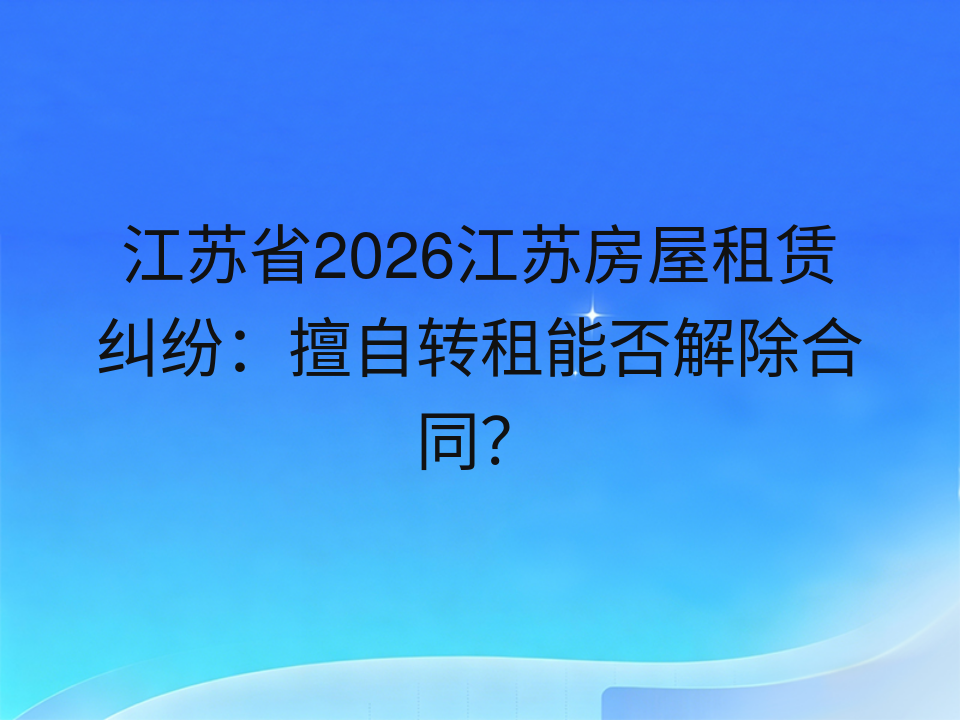 江苏省2026江苏房屋租赁纠纷：擅自转租能否解除合同？