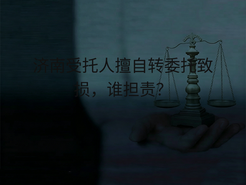 济南受托人擅自转委托致损,谁担责?