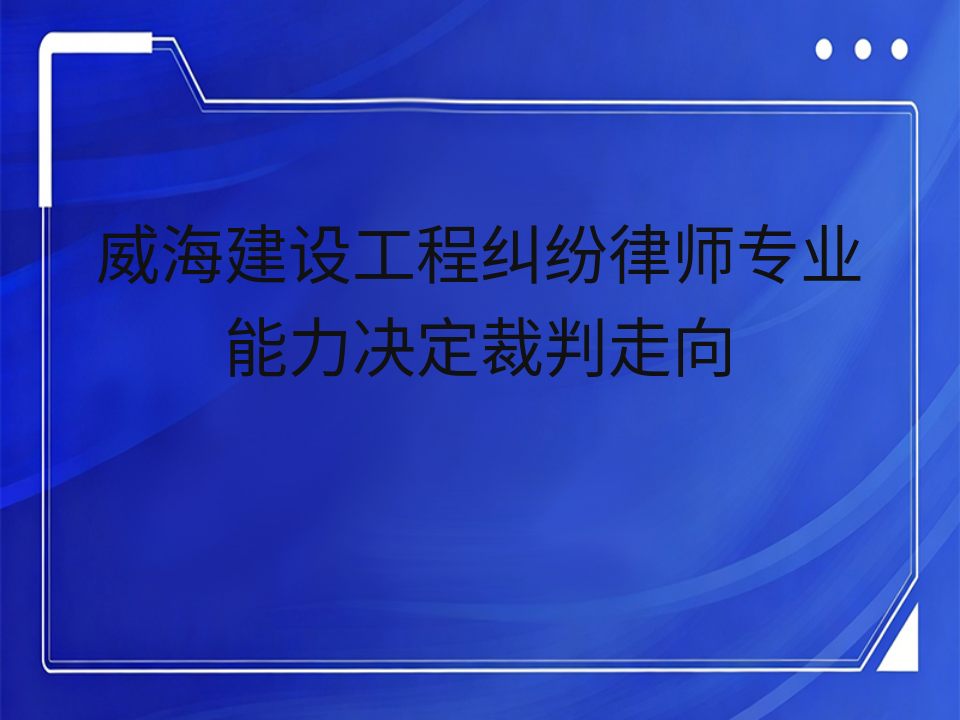 威海建设工程纠纷律师专业能力决定裁判走向