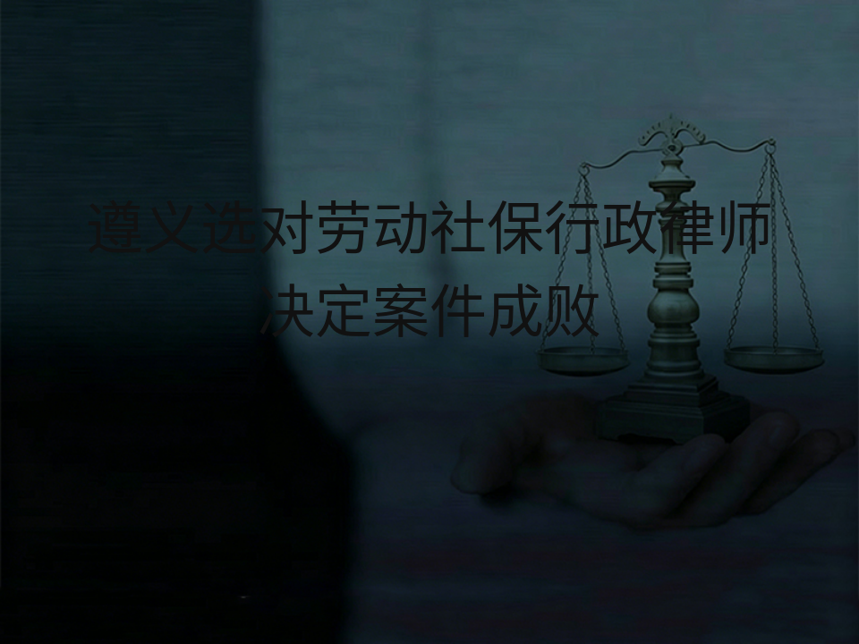 遵义选对劳动社保行政律师决定案件成败