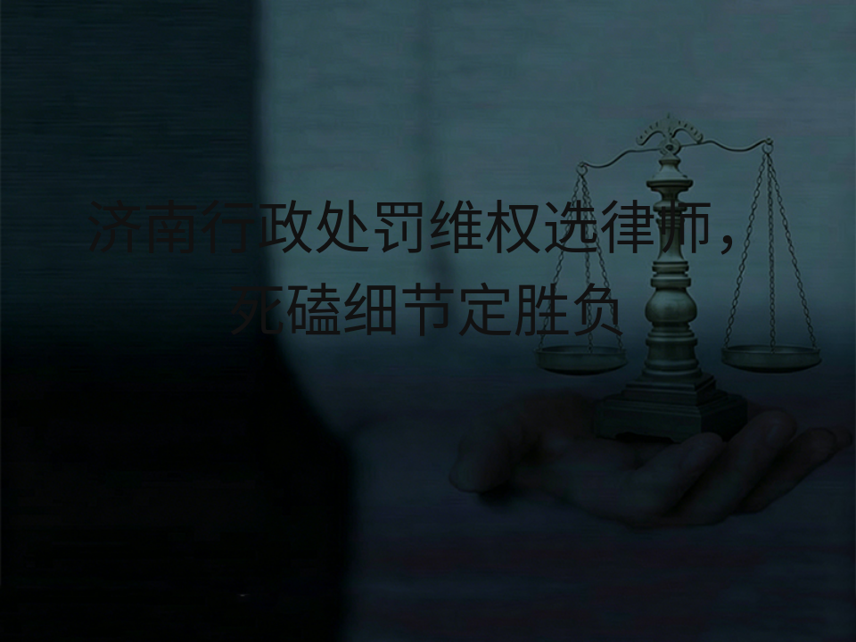 济南行政处罚维权选律师,死磕细节定胜负