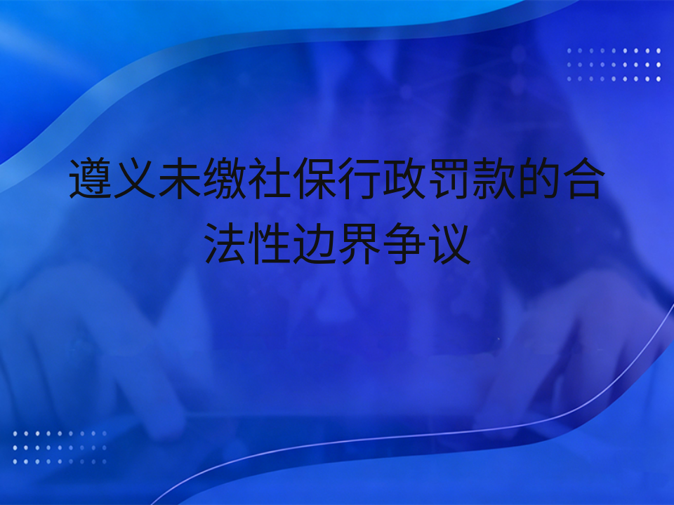 遵义未缴社保行政罚款的合法性边界争议