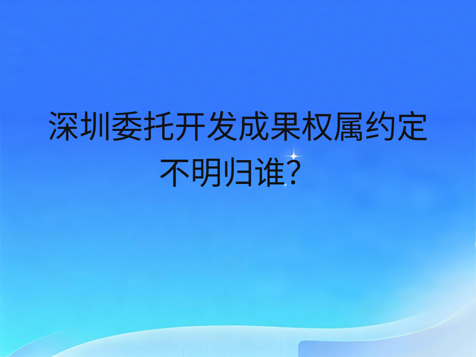 深圳委托开发成果权属约定不明归谁?