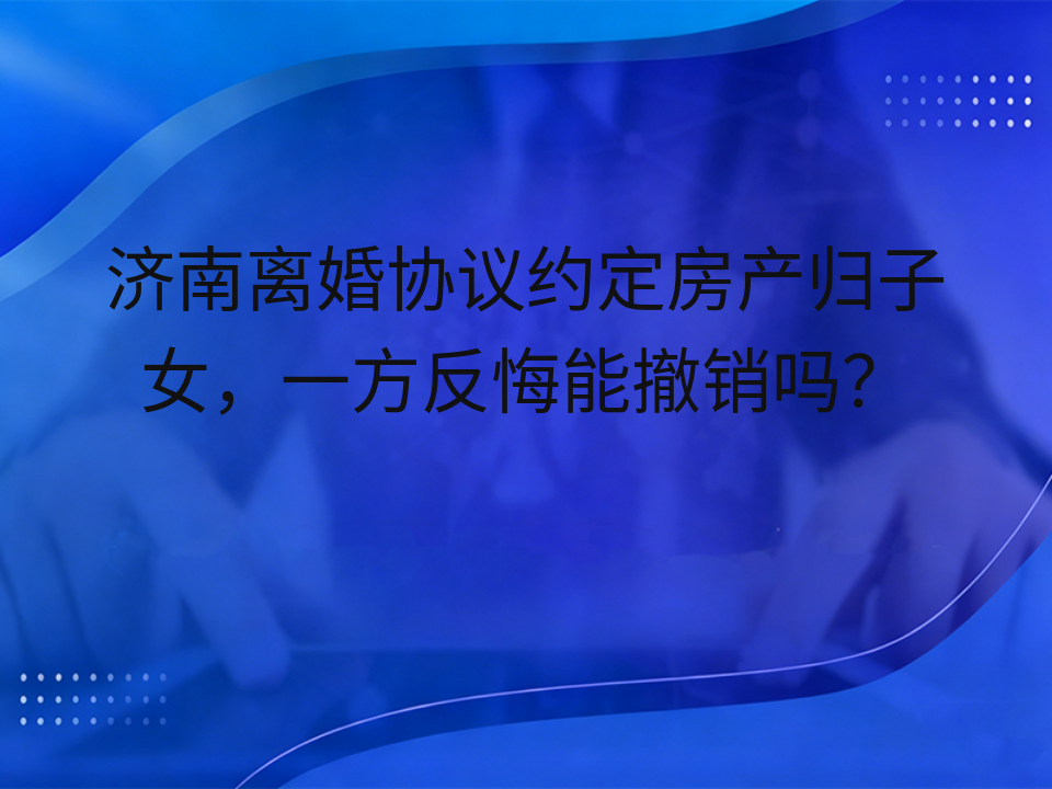 济南离婚协议约定房产归子女，一方反悔能撤销吗？