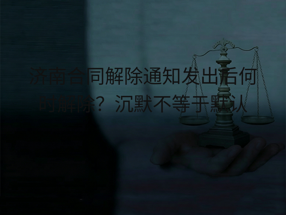 济南合同解除通知发出后何时解除？沉默不等于默认