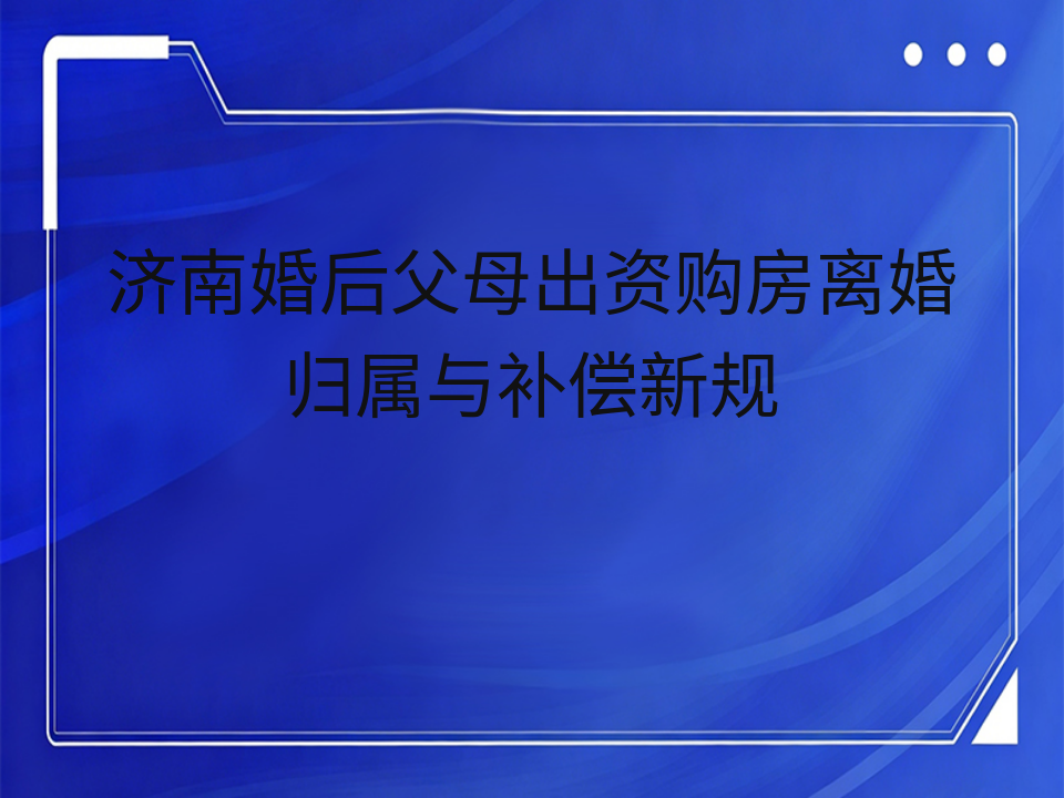 济南婚后父母出资购房离婚归属与补偿新规