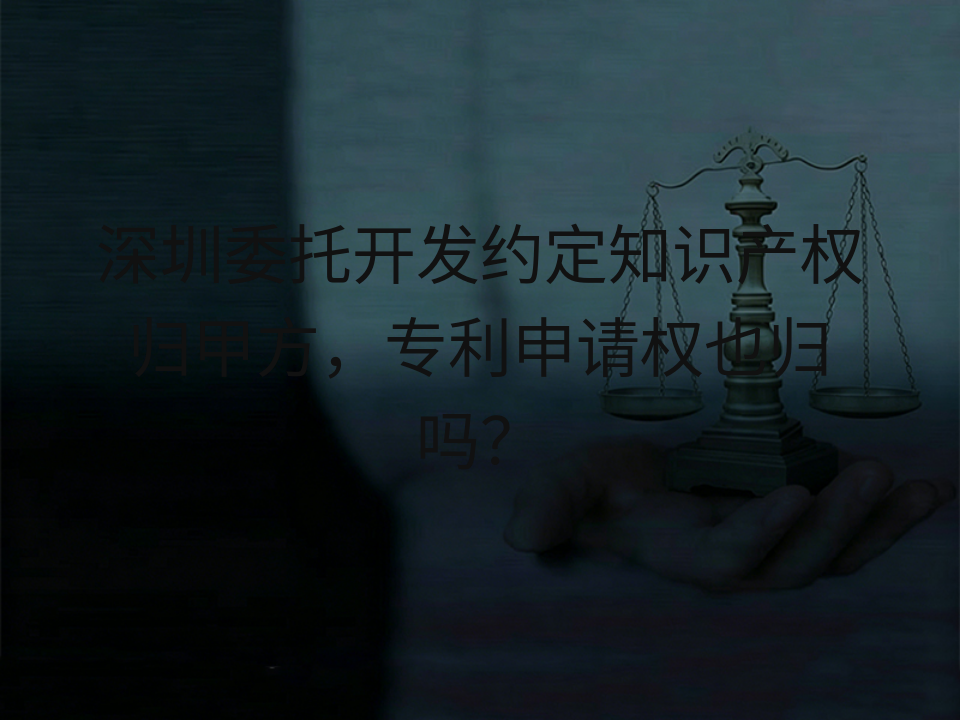 深圳委托开发约定知识产权归甲方,专利申请权也归吗?