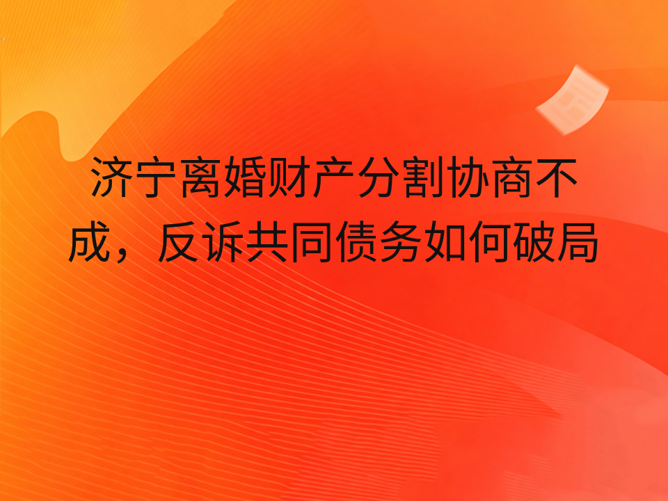 济宁离婚财产分割协商不成，反诉共同债务如何破局