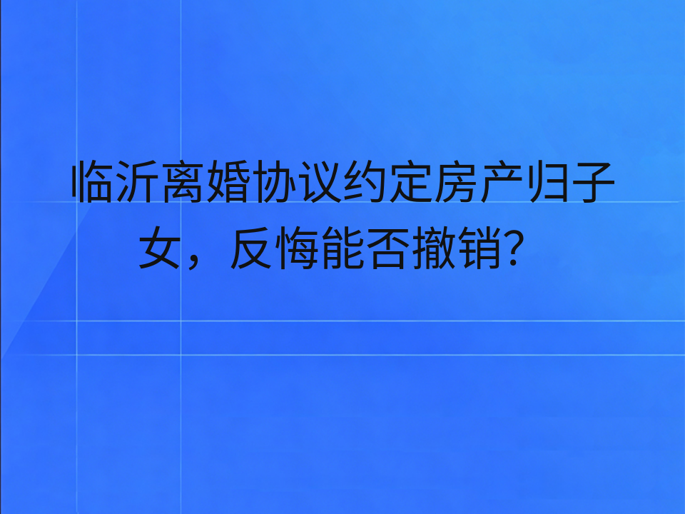 临沂离婚协议约定房产归子女,反悔能否撤销?