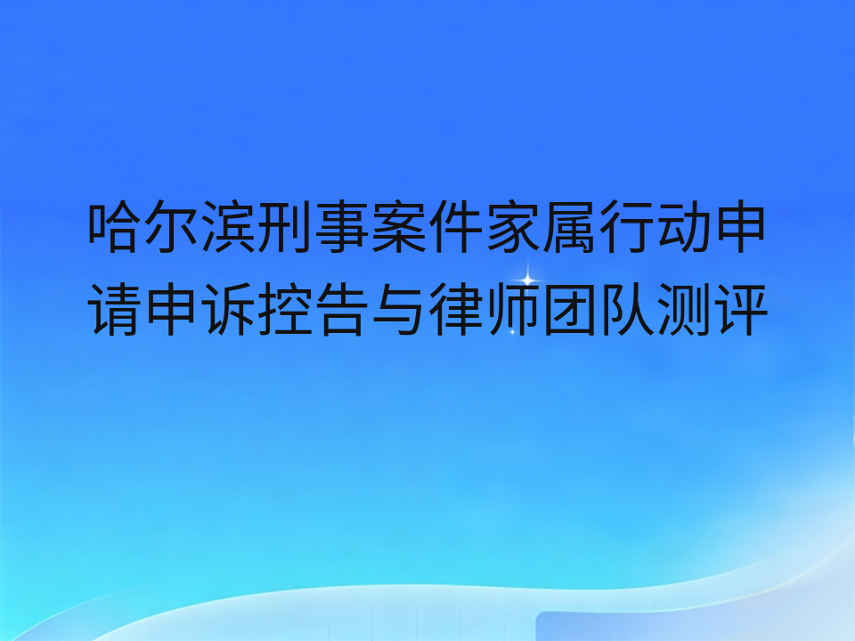 哈尔滨刑事案件家属行动申请申诉控告与律师团队测评