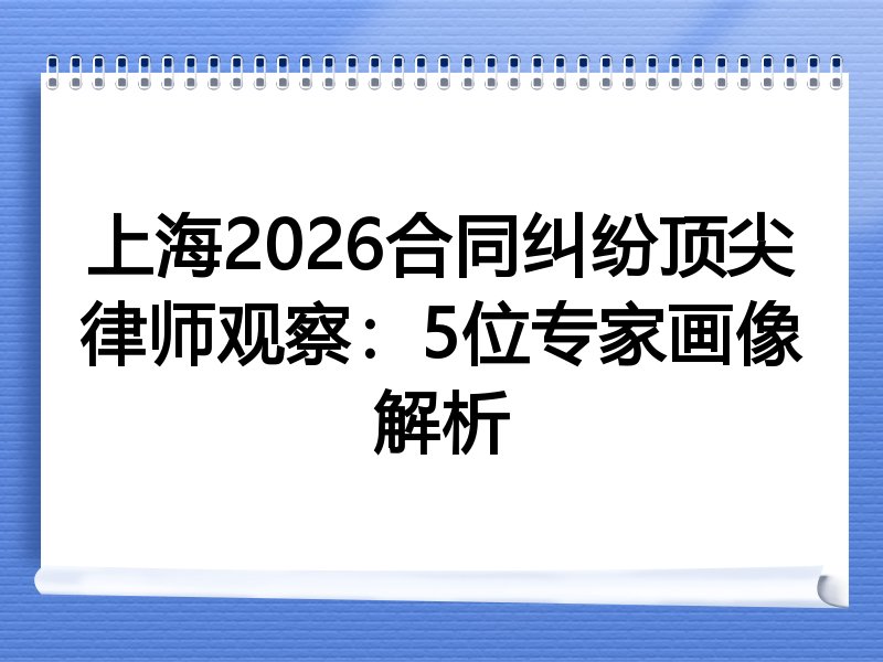 上海2026合同纠纷顶尖律师观察：5位专家画像解析