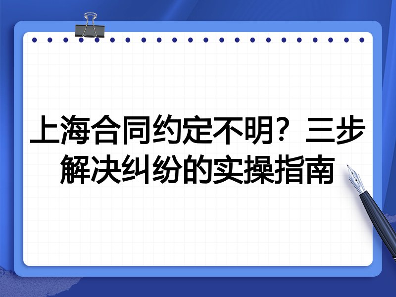 上海合同约定不明?三步解决纠纷的实操指南