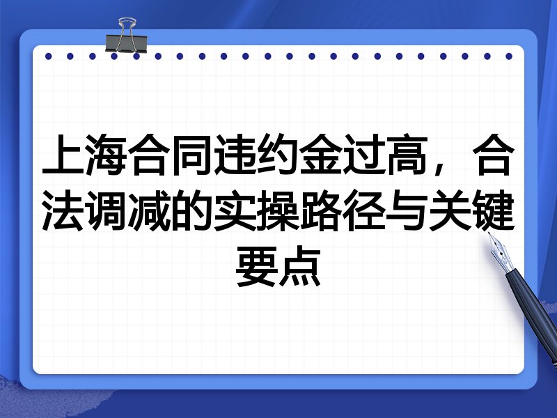 上海合同违约金过高,合法调减的实操路径与关键要点