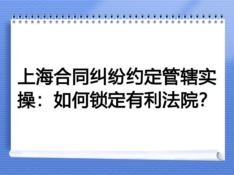 上海合同纠纷约定管辖实操:如何锁定有利法院?