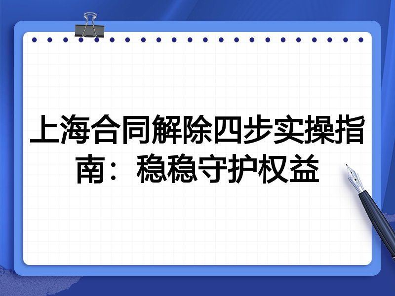 上海合同解除四步实操指南：稳稳守护权益