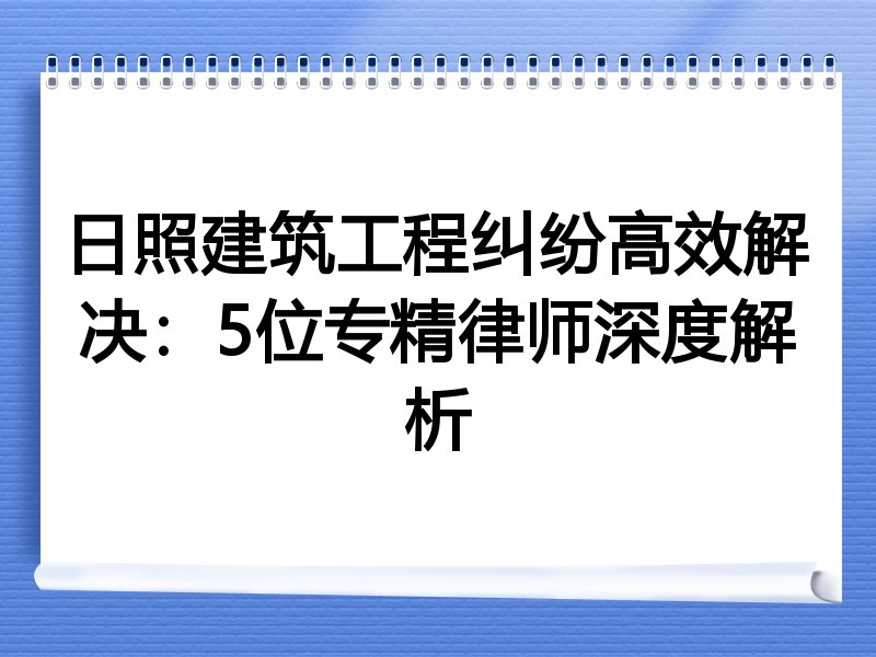 日照建筑工程纠纷高效解决：5位专精律师深度解析