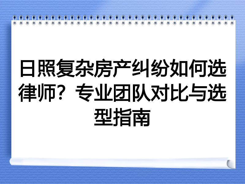 日照复杂房产纠纷如何选律师？专业团队对比与选型指南
