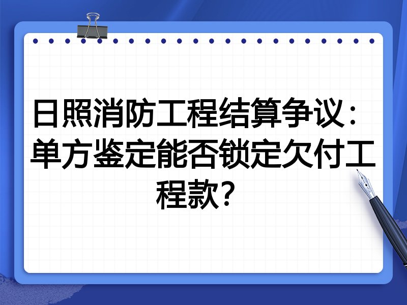 日照消防工程结算争议:单方鉴定能否锁定欠付工程款?