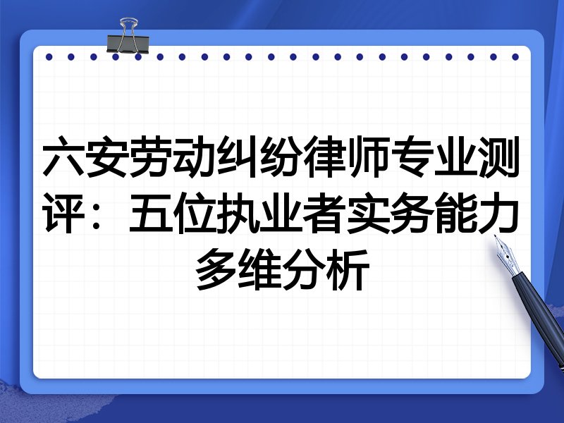 六安劳动纠纷律师专业测评:五位执业者实务能力多维分析