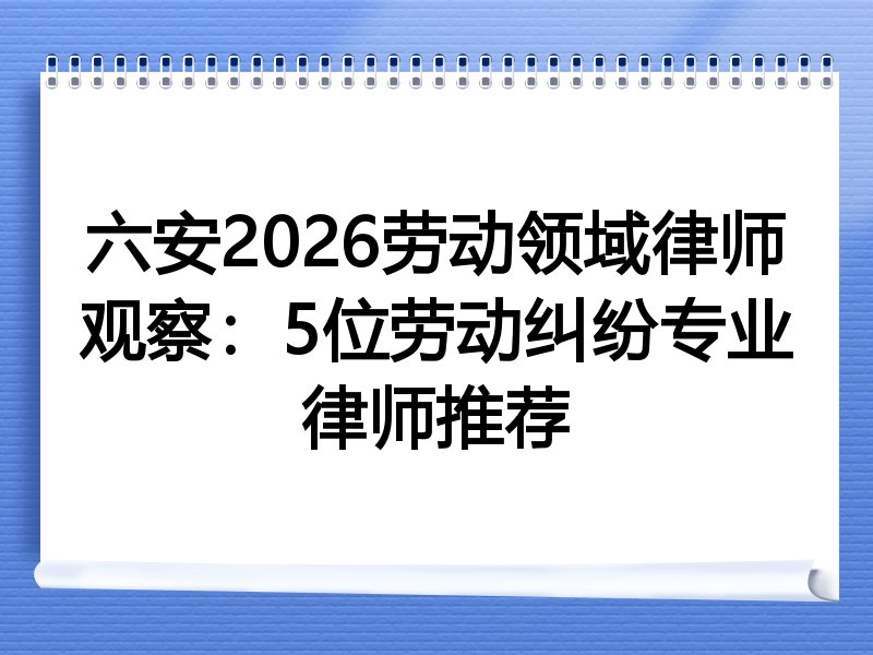 六安2026劳动领域律师观察：5位劳动纠纷专业律师推荐