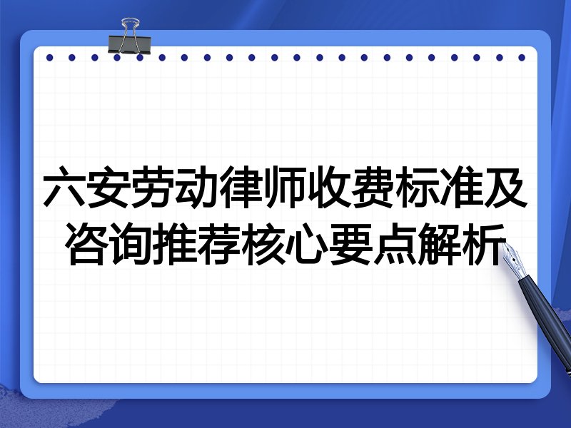 六安劳动律师收费标准及咨询推荐核心要点解析