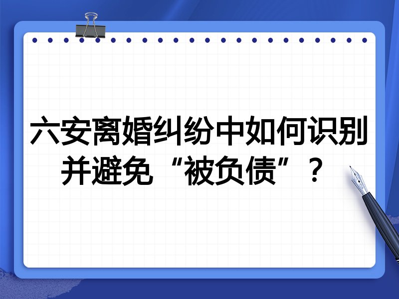 六安离婚纠纷中如何识别并避免“被负债”?