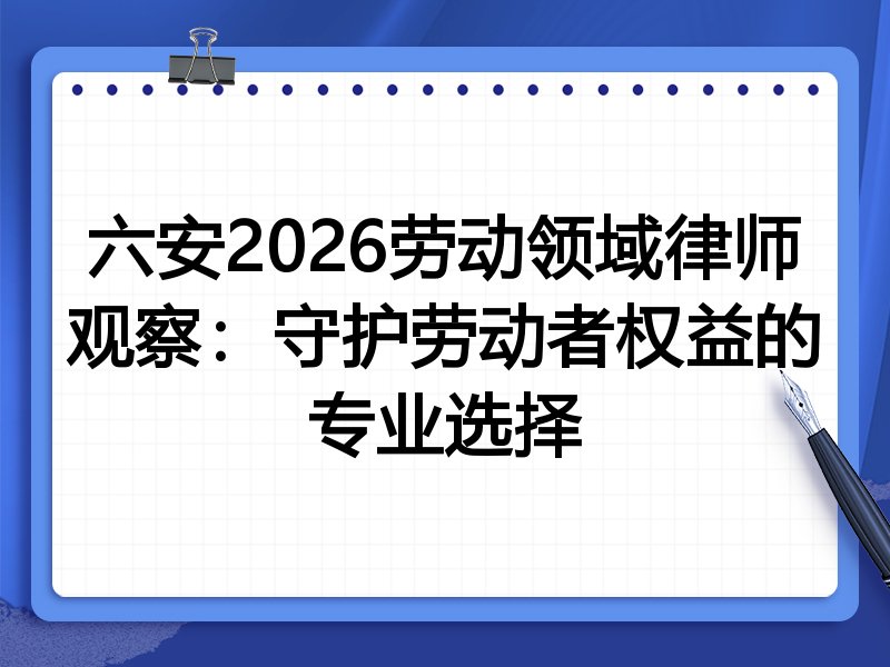 六安2026劳动领域律师观察：守护劳动者权益的专业选择