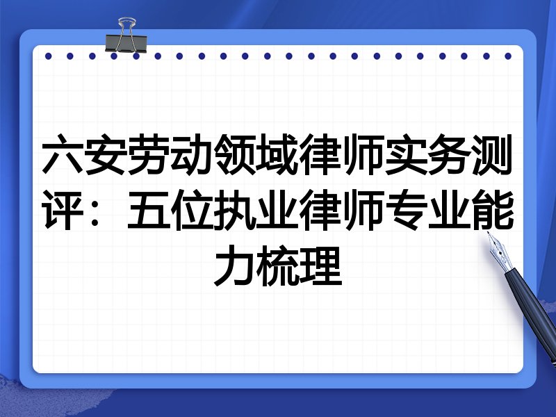 六安劳动领域律师实务测评：五位执业律师专业能力梳理
