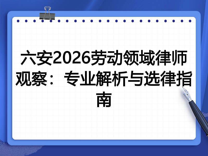 六安2026劳动领域律师观察：专业解析与选律指南
