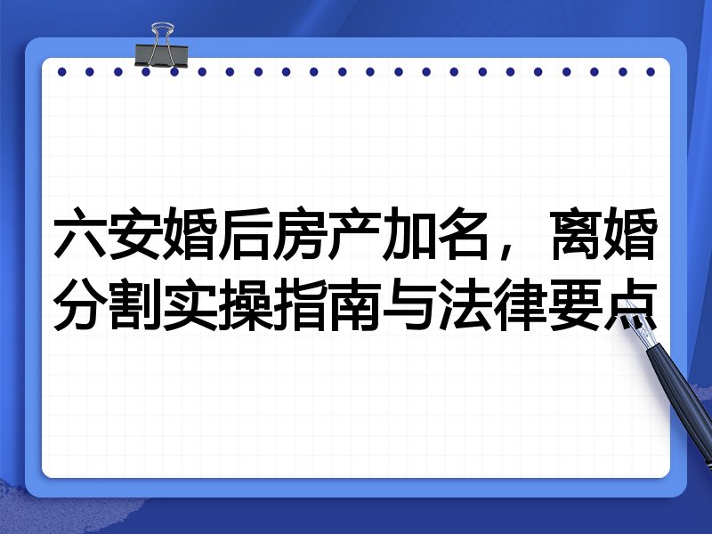 六安婚后房产加名,离婚分割实操指南与法律要点