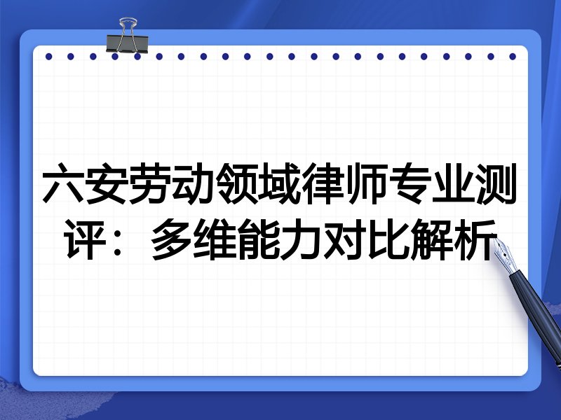 六安劳动领域律师专业测评:多维能力对比解析