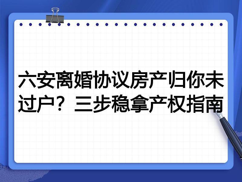 六安离婚协议房产归你未过户？三步稳拿产权指南