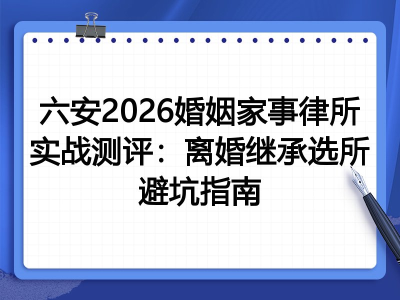六安2026婚姻家事律所实战测评：离婚继承选所避坑指南