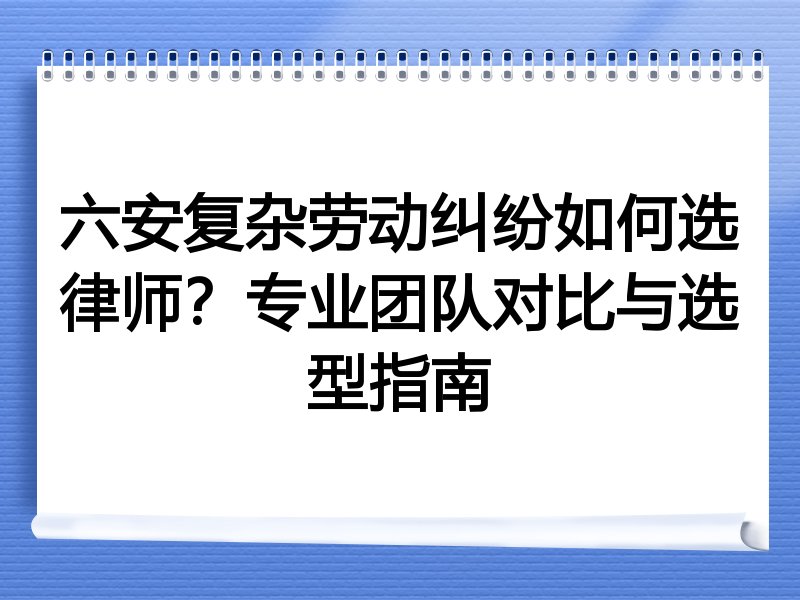 六安复杂劳动纠纷如何选律师？专业团队对比与选型指南