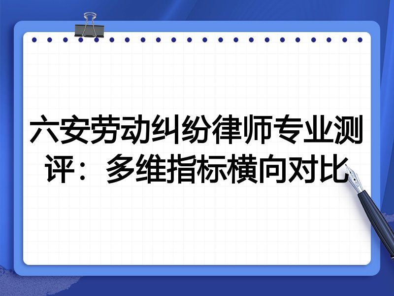 六安劳动纠纷律师专业测评:多维指标横向对比
