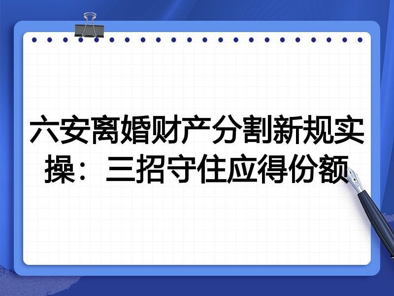 六安离婚财产分割新规实操:三招守住应得份额
