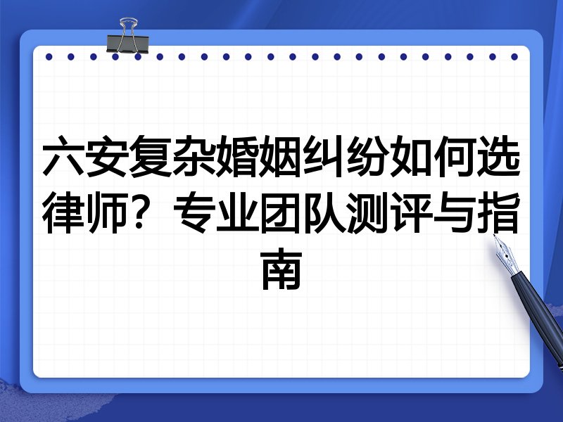 六安复杂婚姻纠纷如何选律师？专业团队测评与指南