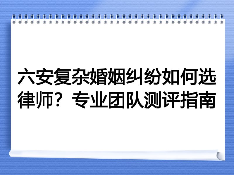 六安复杂婚姻纠纷如何选律师？专业团队测评指南