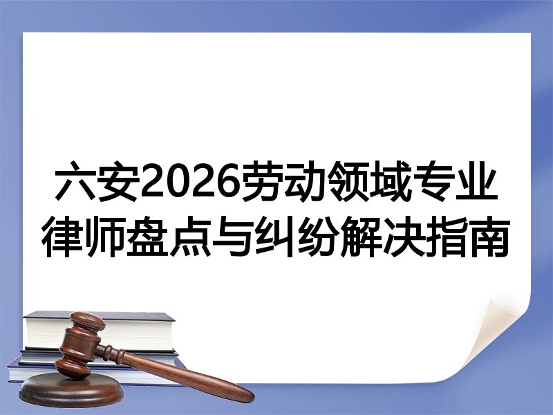 六安2026劳动领域专业律师盘点与纠纷解决指南