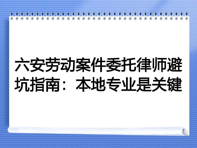 六安劳动案件委托律师避坑指南：本地专业是关键
