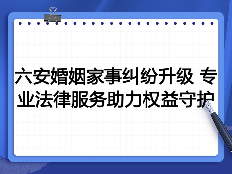 六安婚姻家事纠纷升级 专业法律服务助力权益守护