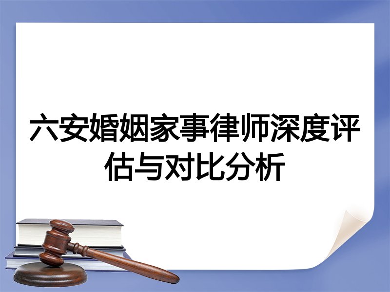 六安婚姻家事律师深度评估与对比分析