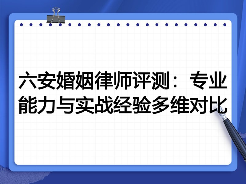 六安婚姻律师评测：专业能力与实战经验多维对比