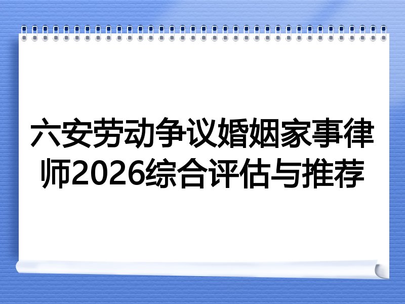 六安劳动争议婚姻家事律师2026综合评估与推荐