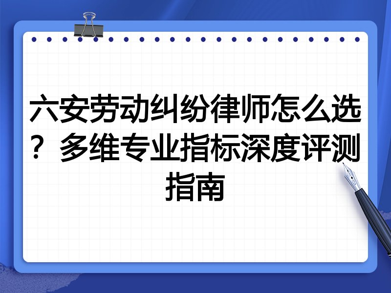 六安劳动纠纷律师怎么选？多维专业指标深度评测指南